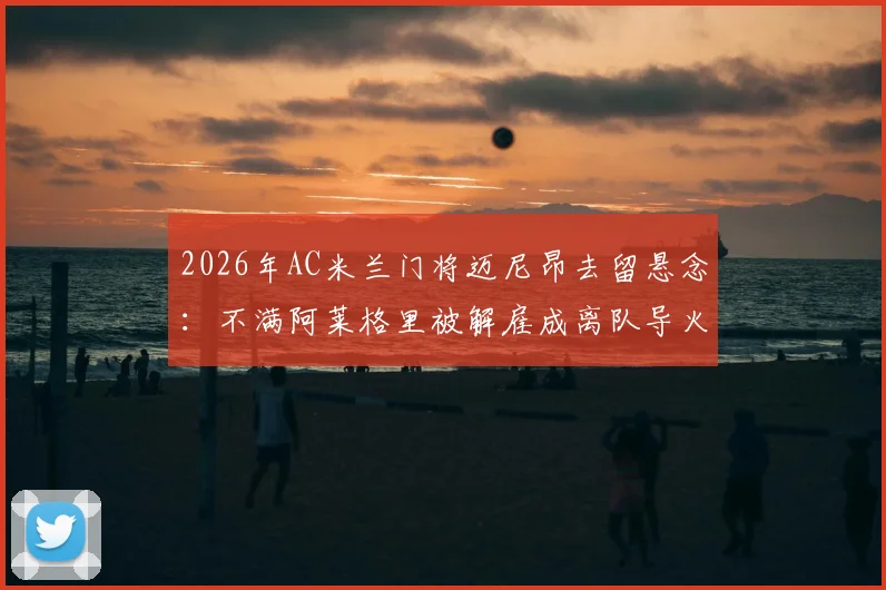 2026年AC米兰门将迈尼昂去留悬念：不满阿莱格里被解雇成离队导火索，今夏转会窗动向深度剖析