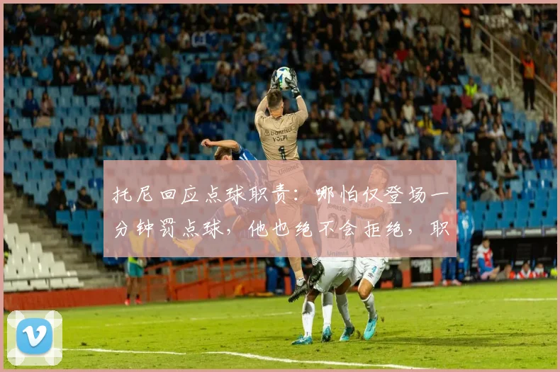 托尼回应点球职责：哪怕仅登场一分钟罚点球，他也绝不会拒绝，职业球员态度引热议