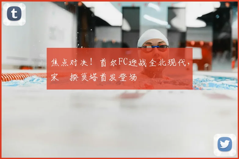 焦点对决！首尔FC迎战全北现代，宋旻揆莫塔首发登场