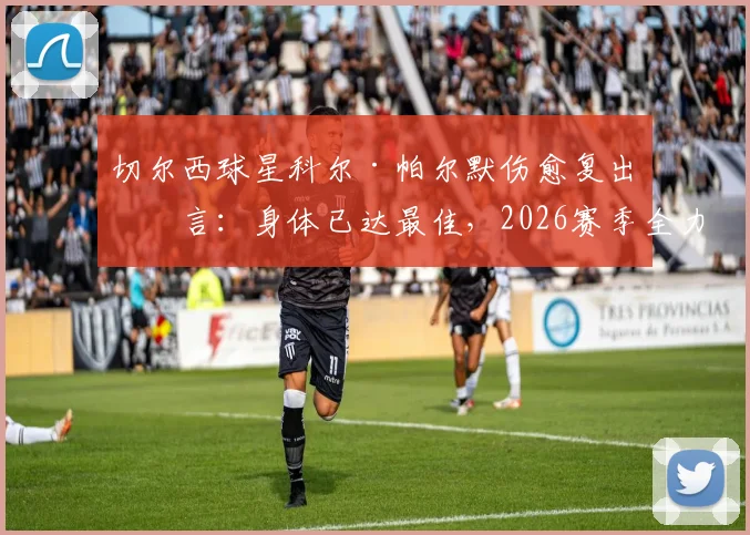 切尔西球星科尔·帕尔默伤愈复出宣言:身体已达最佳,2026赛季全力出击,这对球队意味着什么?