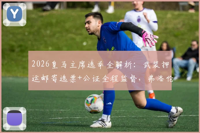 2026皇马主席选举全解析：武装押运邮寄选票+公证全程监督，弗洛伦蒂诺连任前景几何？