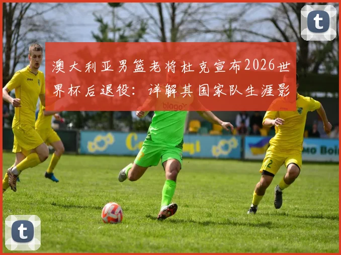 澳大利亚男篮老将杜克宣布2026世界杯后退役：详解其国家队生涯影响与接班人猜想