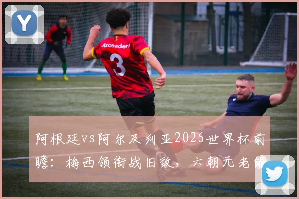 阿根廷vs阿尔及利亚2026世界杯前瞻：梅西领衔战旧敌，六朝元老能否率队取得开门红？恩佐-费尔南德斯关键首发解析