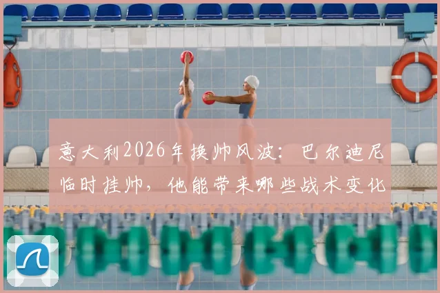 意大利2026年换帅风波：巴尔迪尼临时挂帅，他能带来哪些战术变化与新人考察？