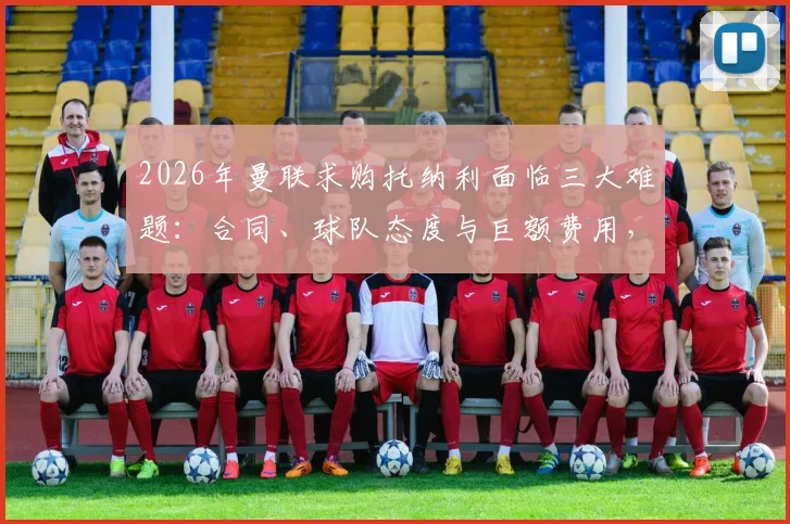 2026年曼联求购托纳利面临三大难题:合同、球队态度与巨额费用,跟队记者解析转会真实可能性