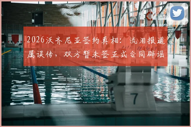 2026沃齐尼亚签约真相：流泪报道属误传，双方暂未签正式合同辟谣