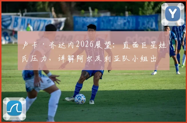 卢卡·齐达内2026展望：直面巨星姓氏压力，详解阿尔及利亚队小组出线关键与阵容构建