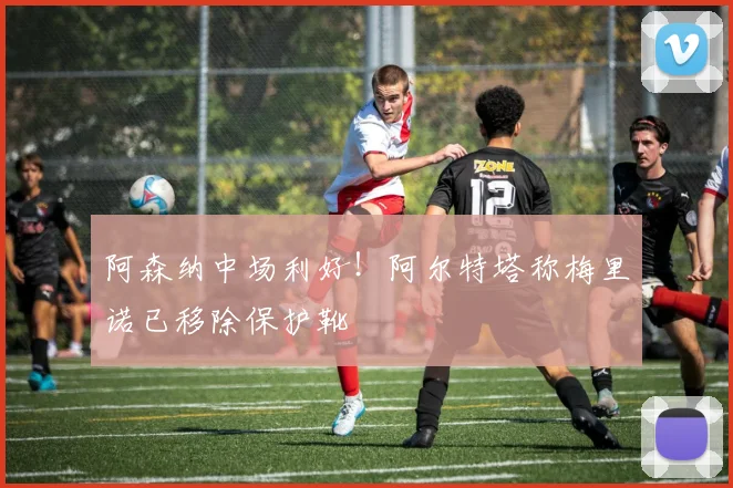 阿森纳中场利好！阿尔特塔称梅里诺已移除保护靴