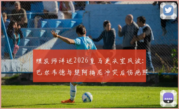 理发师详述2026皇马更衣室风波：巴尔韦德与楚阿梅尼冲突后伤疤照片曝光，恢复过程全记录