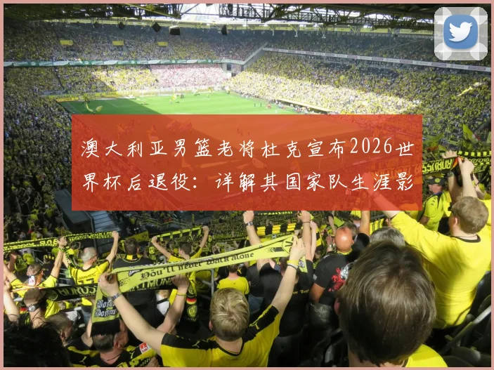 澳大利亚男篮老将杜克宣布2026世界杯后退役：详解其国家队生涯影响与接班人猜想