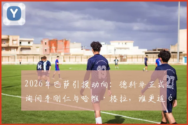 2026年巴萨引援动向：德科非正式询问李刚仁与哈维·格拉，谁更适配红蓝军团战术体系？