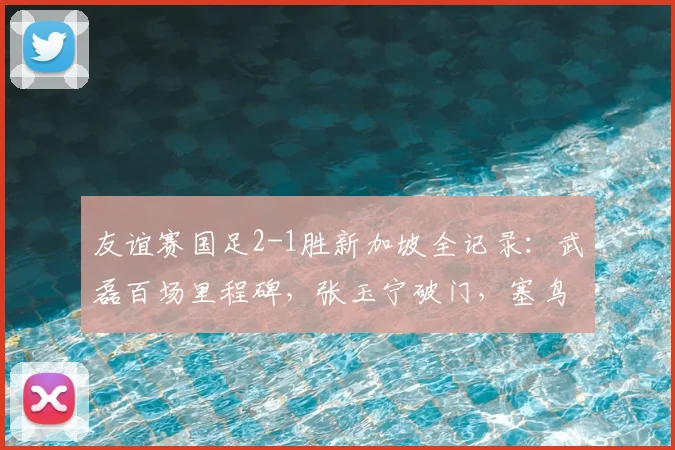 友谊赛国足2-1胜新加坡全记录：武磊百场里程碑，张玉宁破门，塞鸟是谁？新星表现解读