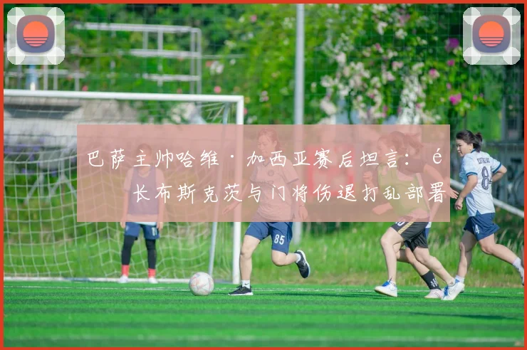 巴萨主帅哈维·加西亚赛后坦言：队长布斯克茨与门将伤退打乱部署，直言罗德里禁区手球应判点