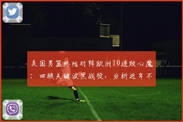 美国男篮终结对阵欧洲10连败心魔：回顾关键波黑战役，分析近年不敌欧洲强队原因与未来展望