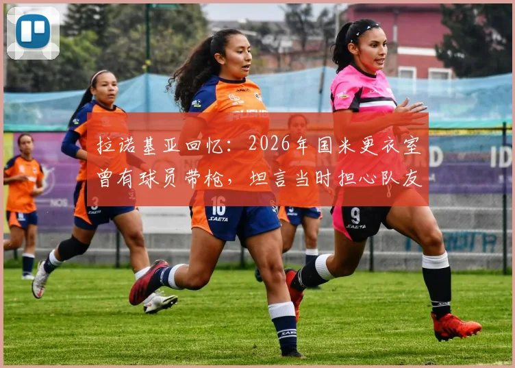 拉诺基亚回忆：2026年国米更衣室曾有球员带枪，坦言当时担心队友登上刑侦节目