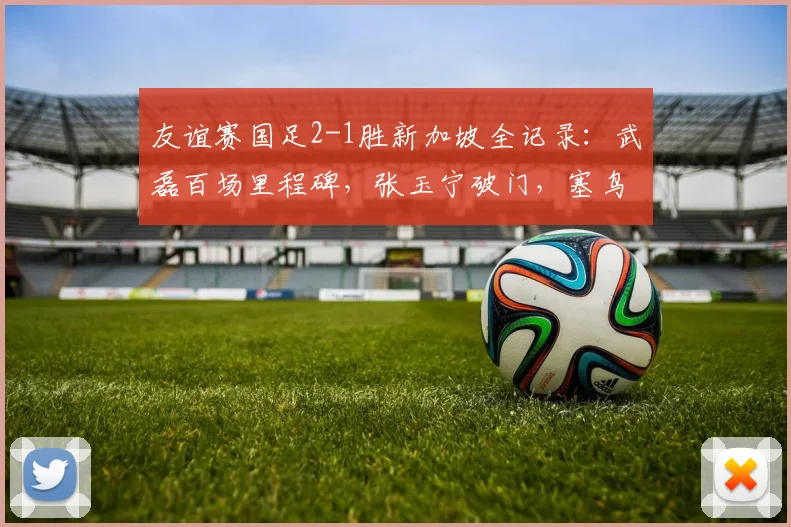 友谊赛国足2-1胜新加坡全记录：武磊百场里程碑，张玉宁破门，塞鸟是谁？新星表现解读