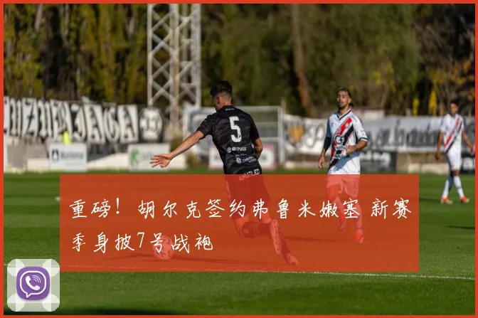 重磅！胡尔克签约弗鲁米嫩塞 新赛季身披7号战袍
