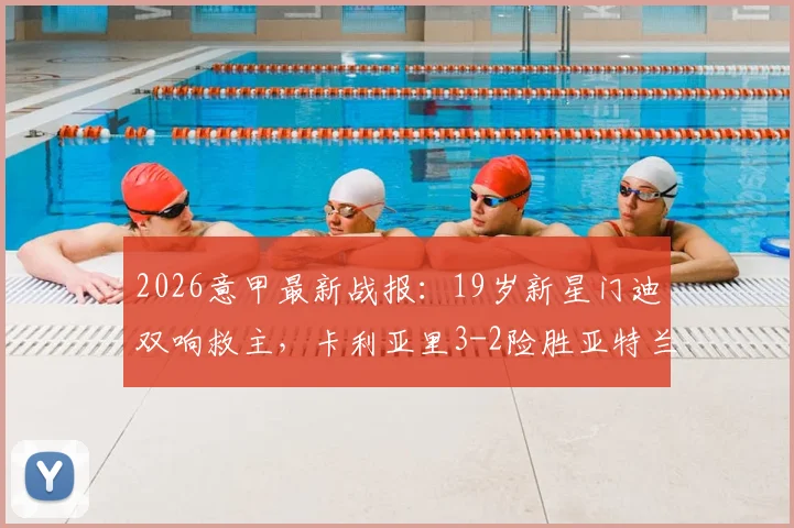 2026意甲最新战报：19岁新星门迪双响救主，卡利亚里3-2险胜亚特兰大全场解析，附进球视频