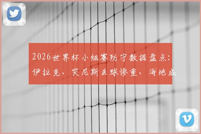 2026世界杯小组赛防守数据盘点：伊拉克、突尼斯丢球惨重，海地成犯规大王