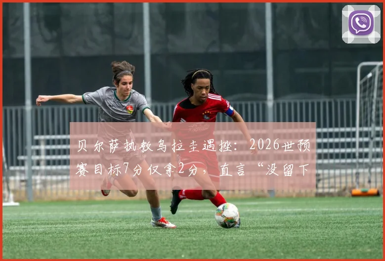 贝尔萨执教乌拉圭遇挫：2026世预赛目标7分仅拿2分，直言“没留下任何东西”，球队出线形势分析