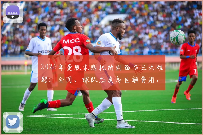 2026年曼联求购托纳利面临三大难题:合同、球队态度与巨额费用,跟队记者解析转会真实可能性