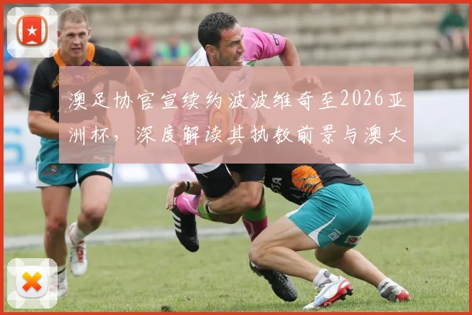澳足协官宣续约波波维奇至2026亚洲杯，深度解读其执教前景与澳大利亚队未来挑战