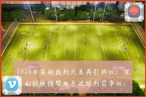 2026年英超裁判尺度再引热议：深度剖析铁锤帮绝平进球判罚争议，探讨VAR时代判罚标准不一的根源