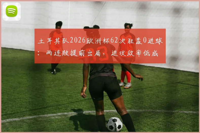 土耳其队2026欧洲杯62次狂轰0进球：两连败提前出局，进攻效率低成致命伤