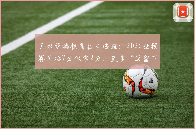 贝尔萨执教乌拉圭遇挫：2026世预赛目标7分仅拿2分，直言“没留下任何东西”，球队出线形势分析