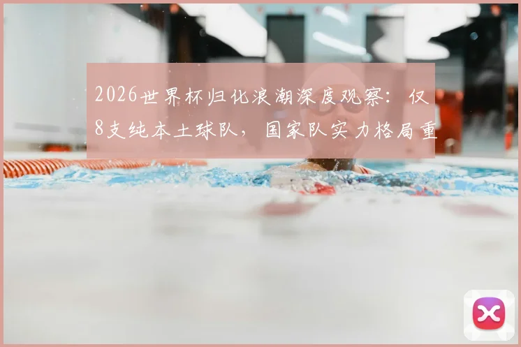 2026世界杯归化浪潮深度观察：仅8支纯本土球队，国家队实力格局重塑与争议焦点全解析