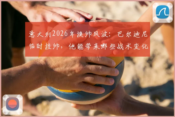 意大利2026年换帅风波：巴尔迪尼临时挂帅，他能带来哪些战术变化与新人考察？