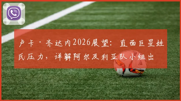 卢卡·齐达内2026展望：直面巨星姓氏压力，详解阿尔及利亚队小组出线关键与阵容构建