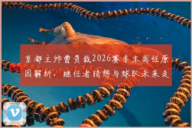 京都主帅曹贵裁2026赛季末离任原因解析，继任者猜想与球队未来走向前瞻