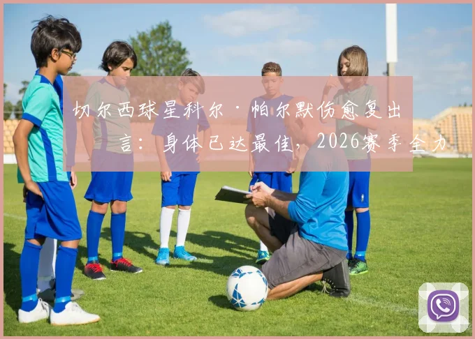 切尔西球星科尔·帕尔默伤愈复出宣言：身体已达最佳，2026赛季全力出击，这对球队意味着什么？